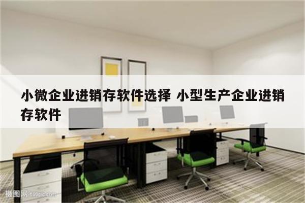 小微企业进销存软件选择 小型生产企业进销存软件