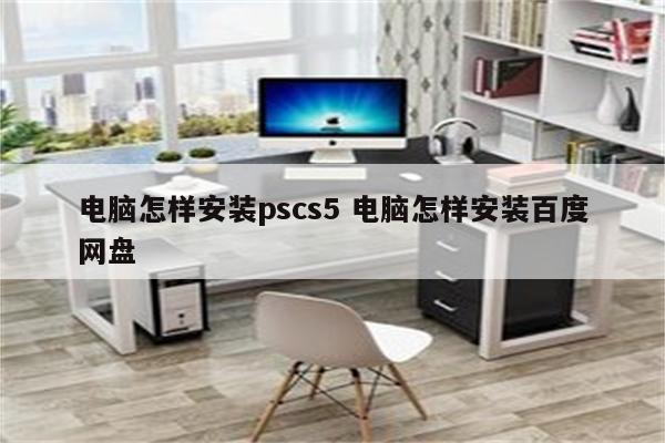 电脑怎样安装pscs5 电脑怎样安装百度网盘