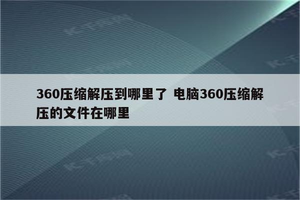 360压缩解压到哪里了 电脑360压缩解压的文件在哪里