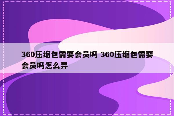 360压缩包需要会员吗 360压缩包需要会员吗怎么弄