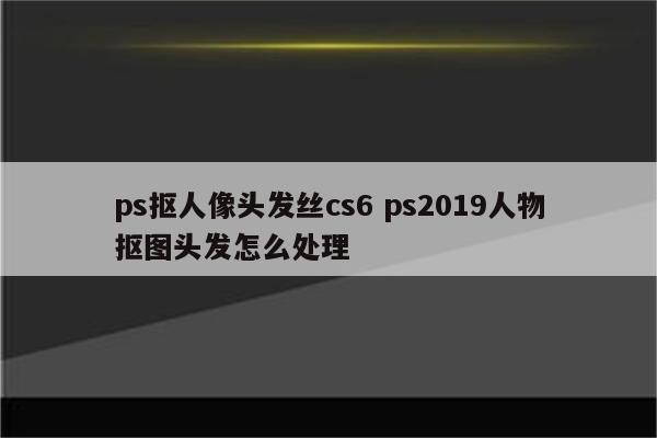 ps抠人像头发丝cs6 ps2019人物抠图头发怎么处理