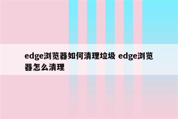 edge浏览器如何清理垃圾 edge浏览器怎么清理