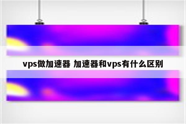 vps做加速器 加速器和vps有什么区别