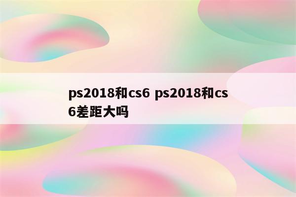 ps2018和cs6 ps2018和cs6差距大吗