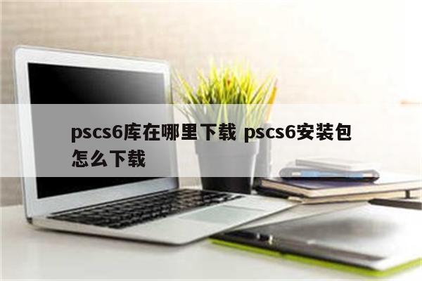 pscs6库在哪里下载 pscs6安装包怎么下载