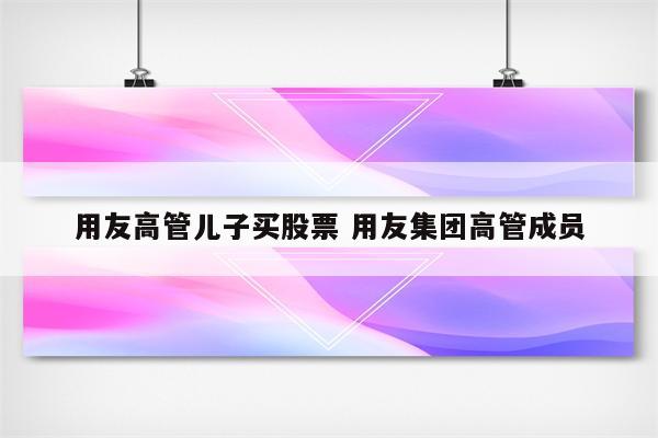 用友高管儿子买股票 用友集团高管成员