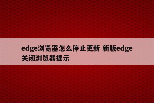 edge浏览器怎么停止更新 新版edge关闭浏览器提示