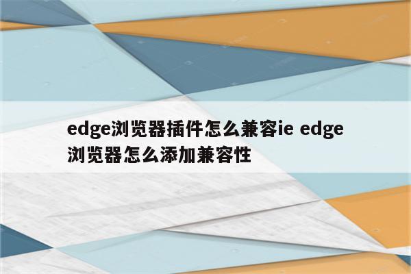 edge浏览器插件怎么兼容ie edge浏览器怎么添加兼容性