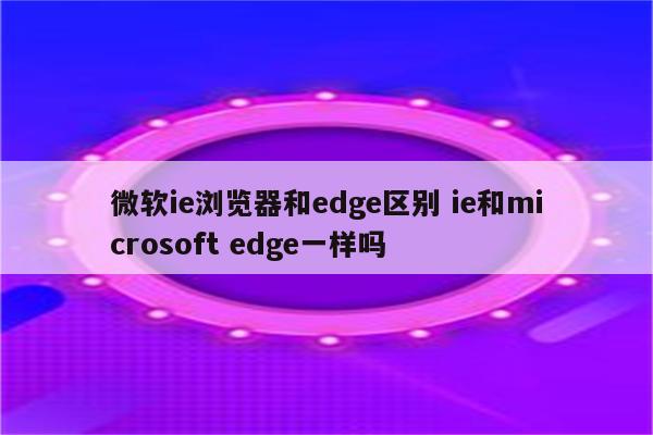 微软ie浏览器和edge区别 ie和microsoft edge一样吗