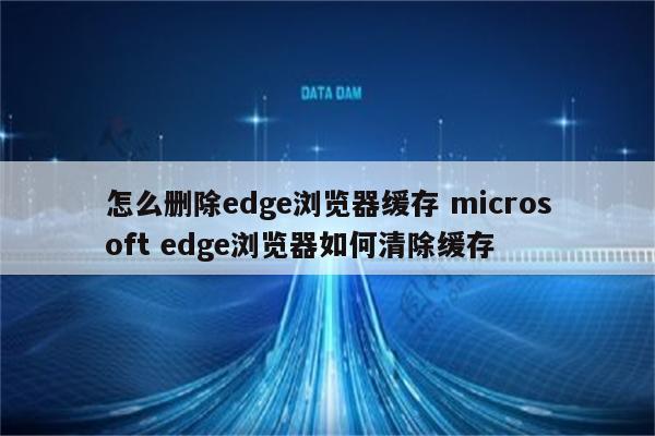 怎么删除edge浏览器缓存 microsoft edge浏览器如何清除缓存