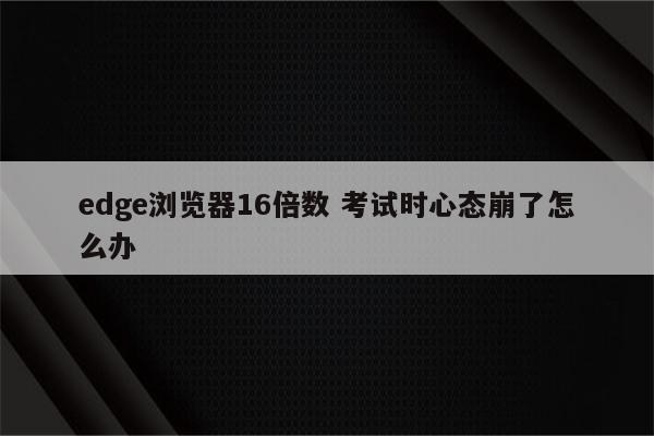 edge浏览器16倍数 考试时心态崩了怎么办