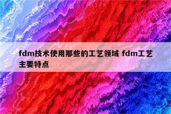 fdm技术使用那些的工艺领域 fdm工艺主要特点