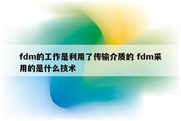 fdm的工作是利用了传输介质的 fdm采用的是什么技术