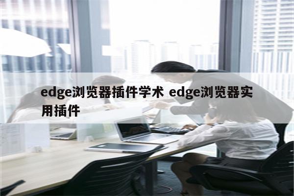 edge浏览器插件学术 edge浏览器实用插件