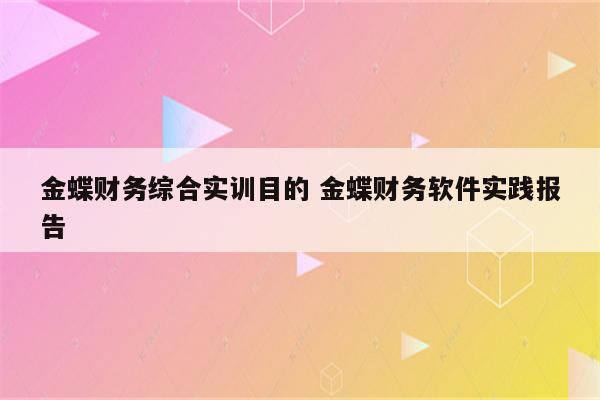 金蝶财务综合实训目的 金蝶财务软件实践报告