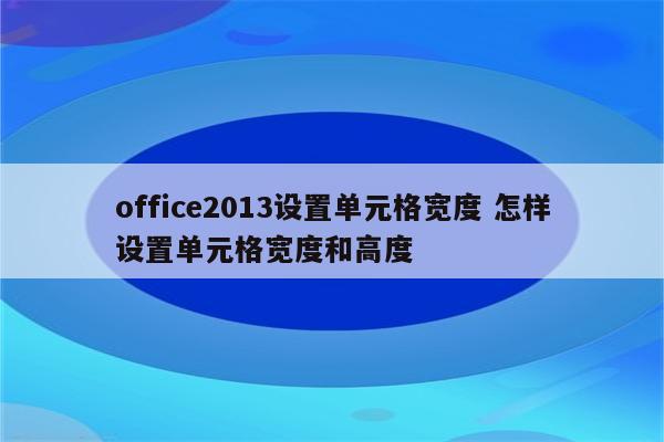 office2013设置单元格宽度 怎样设置单元格宽度和高度