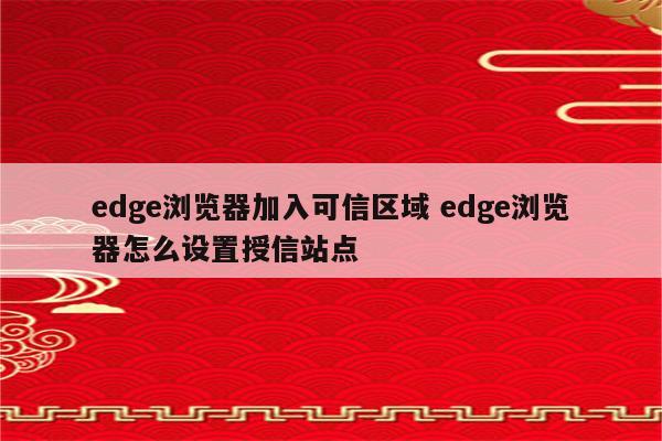 edge浏览器加入可信区域 edge浏览器怎么设置授信站点