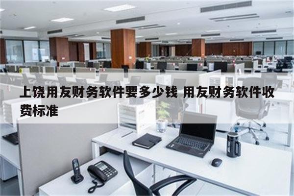 上饶用友财务软件要多少钱 用友财务软件收费标准