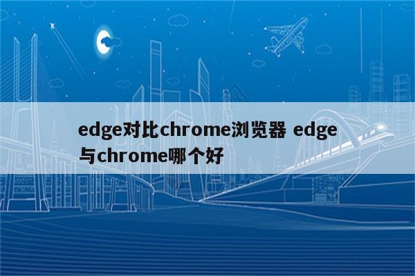 edge对比chrome浏览器 edge与chrome哪个好