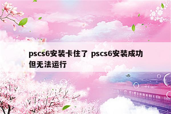 pscs6安装卡住了 pscs6安装成功但无法运行