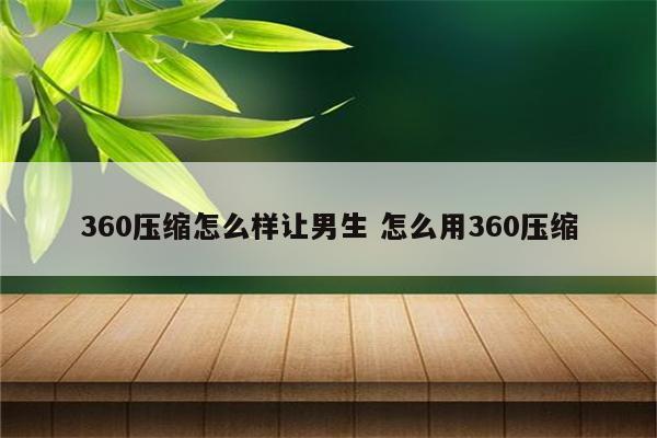 360压缩怎么样让男生 怎么用360压缩