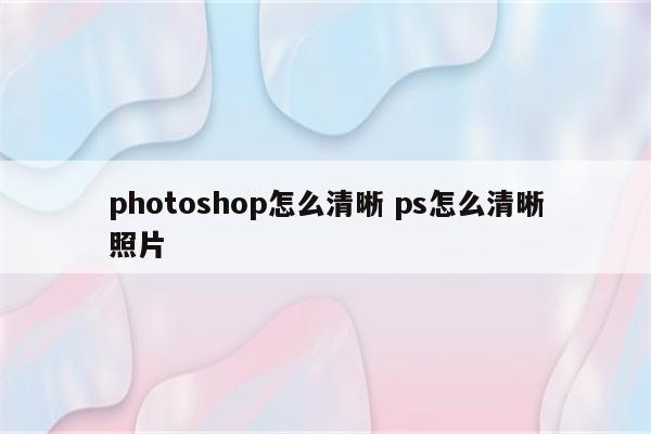 photoshop怎么清晰 ps怎么清晰照片