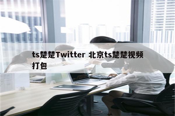 ts楚楚Twitter 北京ts楚楚视频打包