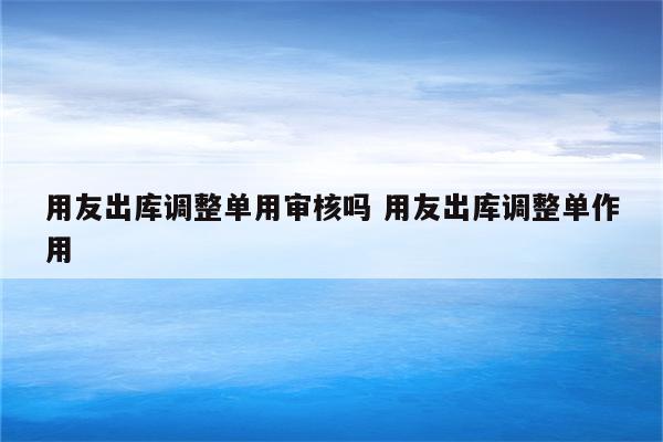 用友出库调整单用审核吗 用友出库调整单作用