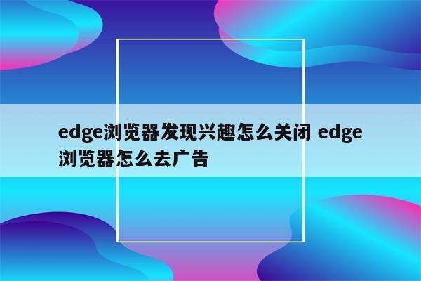 edge浏览器发现兴趣怎么关闭 edge浏览器怎么去广告