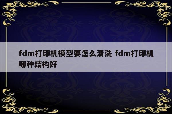 fdm打印机模型要怎么清洗 fdm打印机哪种结构好