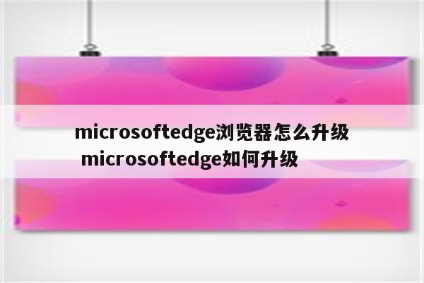 microsoftedge浏览器怎么升级 microsoftedge如何升级