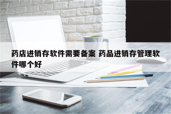 药店进销存软件需要备案 药品进销存管理软件哪个好