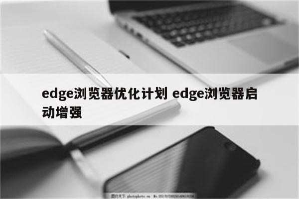 edge浏览器优化计划 edge浏览器启动增强