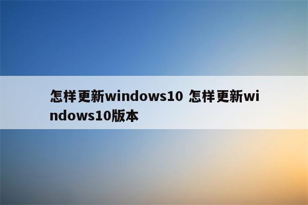怎样更新windows10 怎样更新windows10版本