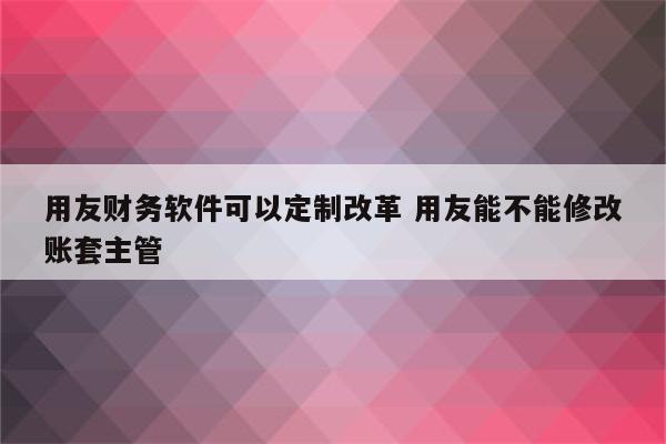 用友财务软件可以定制改革 用友能不能修改账套主管