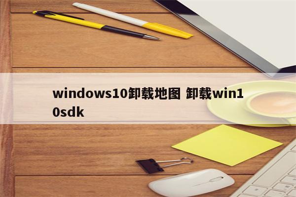 windows10卸载地图 卸载win10sdk