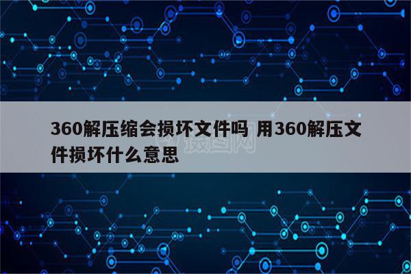 360解压缩会损坏文件吗 用360解压文件损坏什么意思