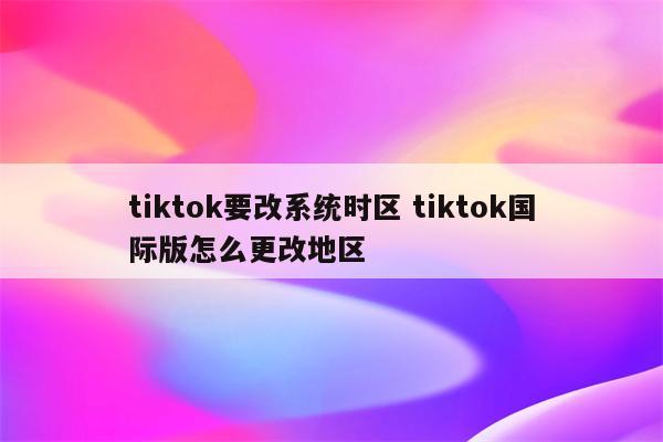 tiktok要改系统时区 tiktok国际版怎么更改地区