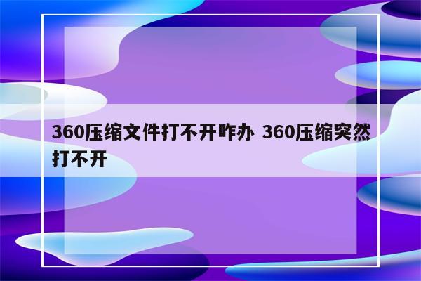 360压缩文件打不开咋办 360压缩突然打不开
