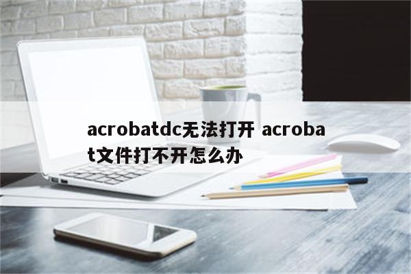 acrobatdc无法打开 acrobat文件打不开怎么办