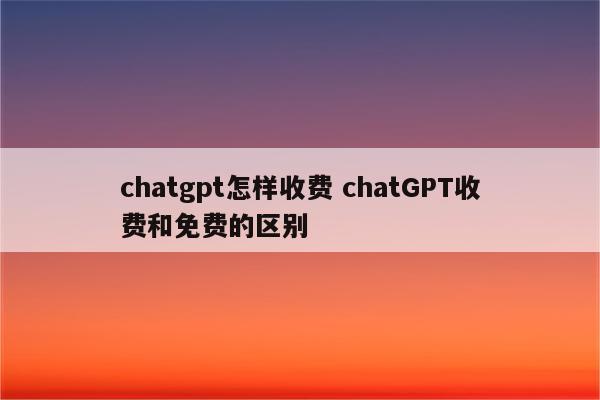chatgpt怎样收费 chatGPT收费和免费的区别
