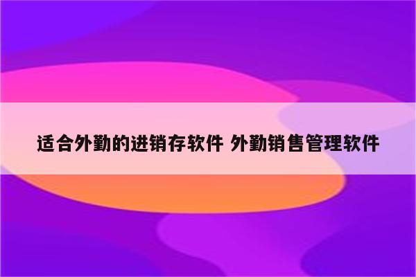 适合外勤的进销存软件 外勤销售管理软件