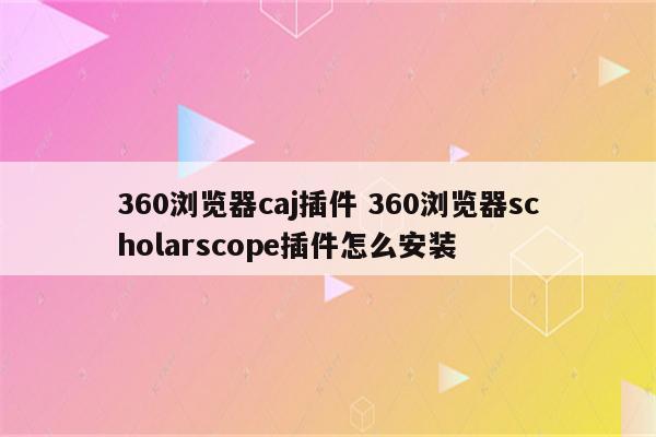 360浏览器caj插件 360浏览器scholarscope插件怎么安装
