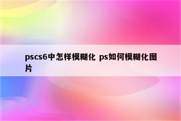pscs6中怎样模糊化 ps如何模糊化图片