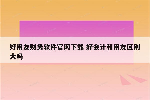 好用友财务软件官网下载 好会计和用友区别大吗