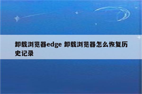 卸载浏览器edge 卸载浏览器怎么恢复历史记录