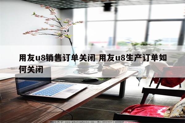 用友u8销售订单关闭 用友u8生产订单如何关闭