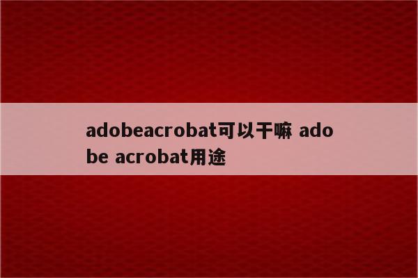 adobeacrobat可以干嘛 adobe acrobat用途