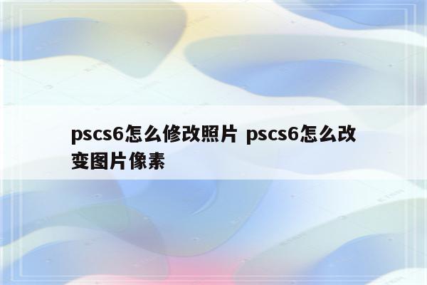 pscs6怎么修改照片 pscs6怎么改变图片像素