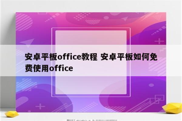 安卓平板office教程 安卓平板如何免费使用office